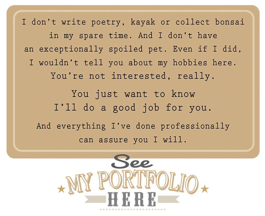 I don't write poetry, kayak or collect bonsai in my spare time. And I don't have an exceptionally spoiled pet. Even if I did, I wouldn't tell you about my hobbies here. You're not interested, really. You just want to know I'll do a good job for you. And everything I've done professionally can assure you I will. See my portfolio here. 